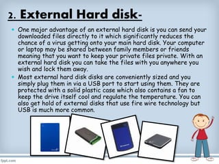 2. External Hard disk-
 One major advantage of an external hard disk is you can send your
downloaded files directly to it which significantly reduces the
chance of a virus getting onto your main hard disk. Your computer
or laptop may be shared between family members or friends
meaning that you want to keep your private files private. With an
external hard disk you can take the files with you anywhere you
wish and lock them away.
 Most external hard disk disks are conveniently sized and you
simply plug them in via a USB port to start using them. They are
protected with a solid plastic case which also contains a fan to
keep the drive itself cool and regulate the temperature. You can
also get hold of external disks that use fire wire technology but
USB is much more common.
 