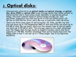 3. Optical disks-
 Alternatively referred to as optical media and optical storage, an optical
disc drive (ODD) or optical disk is any storage media that holds content in
digital format and is read using a laser assembly is considered optical
media. The most common types of optical media are Blu-ray, CDs,
and DVDs. Computers can read and write to CDs and DVDs using a CD
Writer or DVD Writer drive, and a Blu-ray is read with a Blu-ray drive.
 There are three main types of optical media: CD, DVD, and Blu-ray disc.
CDs can store up to 700 megabytes (MB) of data and DVDs can store up to
8.4 GB of data. Blu-ray discs, which are the newest type of optical media,
can store up to 50 GB of data. This storage capacity is a clear advantage
over the floppy disk storage media (a magnetic media), which only has a
capacity of 1.44 MB. Another advantage that optical media have over the
floppy disk is that it can last up to 7 times longer, due to its improved
durability.
 