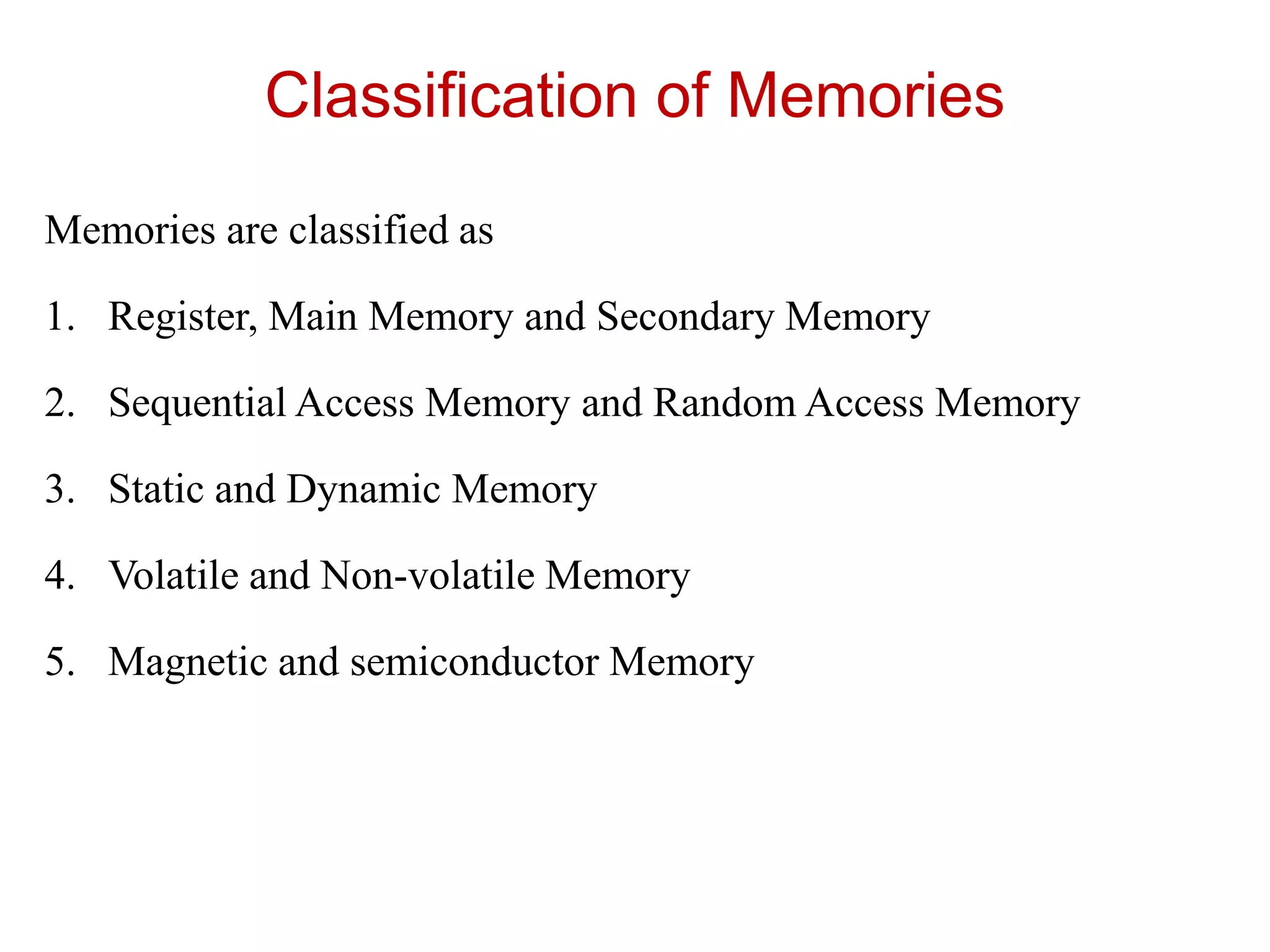 Classification of Memories
Memories are classified as
1. Register, Main Memory and Secondary Memory
2. Sequential Access Memory and Random Access Memory
3. Static and Dynamic Memory
4. Volatile and Non-volatile Memory
5. Magnetic and semiconductor Memory
 