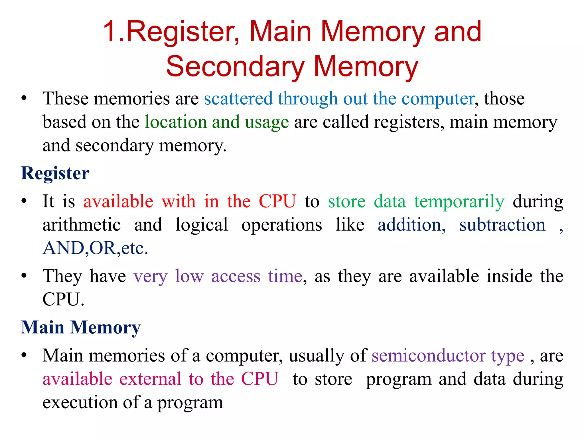 1.Register, Main Memory and
Secondary Memory
• These memories are scattered through out the computer, those
based on the location and usage are called registers, main memory
and secondary memory.
Register
• It is available with in the CPU to store data temporarily during
arithmetic and logical operations like addition, subtraction ,
AND,OR,etc.
• They have very low access time, as they are available inside the
CPU.
Main Memory
• Main memories of a computer, usually of semiconductor type , are
available external to the CPU to store program and data during
execution of a program
 