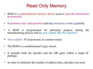 Read Only Memory
• ROM is a semiconductor memory device used to store the information
permanently.
• It performs only read operation and does not have a write capability.
• A ROM is programmed for particular purpose during the
manufacturing process and the user cannot alter this function.
• Non-volatile - If un-powered, its content retains
• The ROM is a combinational Logic circuit.
• It includes both the decoder and the OR gates within a single IC
package.
• In order to minimize the number of address lines, decoders are used.
 