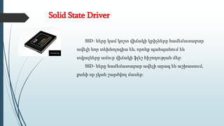 Solid State Driver
SSD- ները կամ կոշտ վիճակի կրիչները համեմատաբար
ավելի նոր տեխնոլոգիա են, որոնք պահպանում են
տվյալները ամուր վիճակի ֆլեշ հիշողության մեջ:
SSD- ները համեմատաբար ավելի արագ են աշխատում,
քանի որ չկան շարժվող մասեր։
 