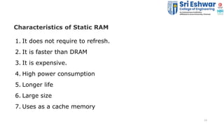 13
Characteristics of Static RAM
1. It does not require to refresh.
2. It is faster than DRAM
3. It is expensive.
4. High ...