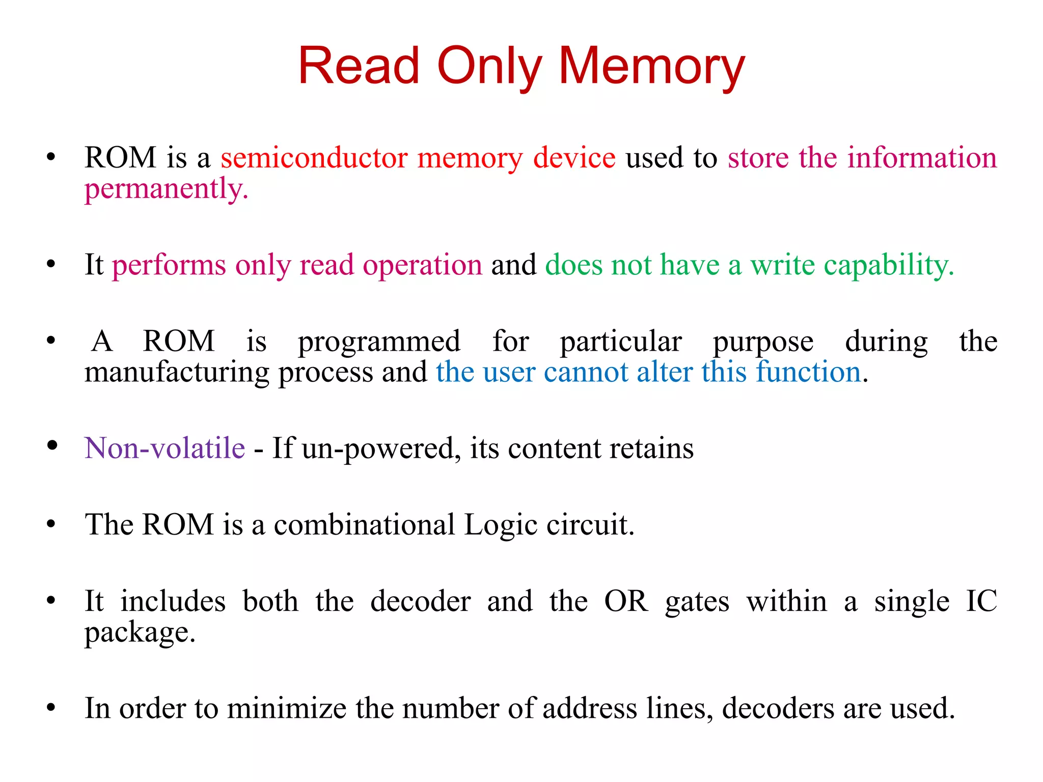 Read Only Memory
• ROM is a semiconductor memory device used to store the information
permanently.
• It performs only read operation and does not have a write capability.
• A ROM is programmed for particular purpose during the
manufacturing process and the user cannot alter this function.
• Non-volatile - If un-powered, its content retains
• The ROM is a combinational Logic circuit.
• It includes both the decoder and the OR gates within a single IC
package.
• In order to minimize the number of address lines, decoders are used.
 