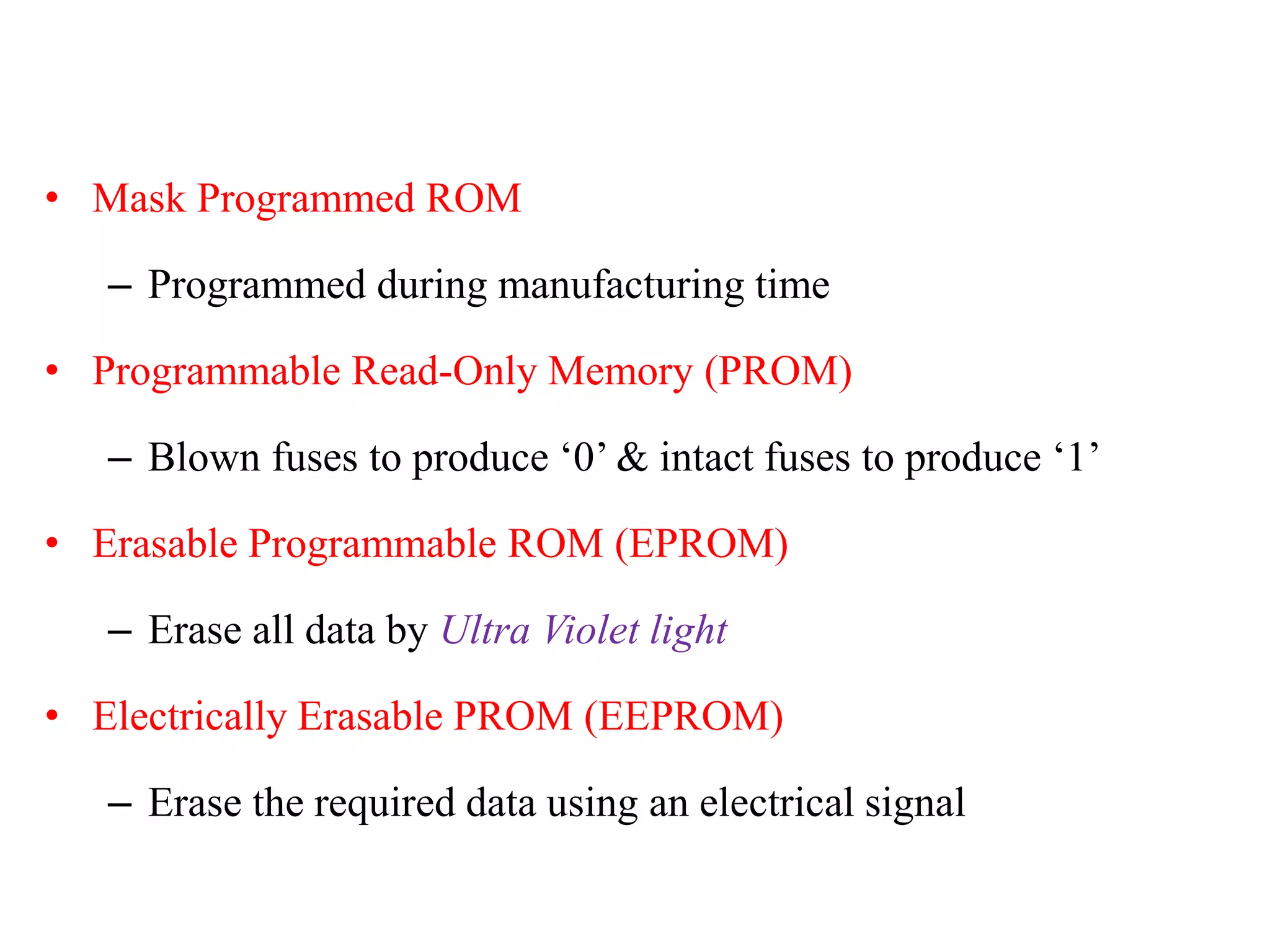 • Mask Programmed ROM
– Programmed during manufacturing time
• Programmable Read-Only Memory (PROM)
– Blown fuses to produce ‘0’ & intact fuses to produce ‘1’
• Erasable Programmable ROM (EPROM)
– Erase all data by Ultra Violet light
• Electrically Erasable PROM (EEPROM)
– Erase the required data using an electrical signal
 