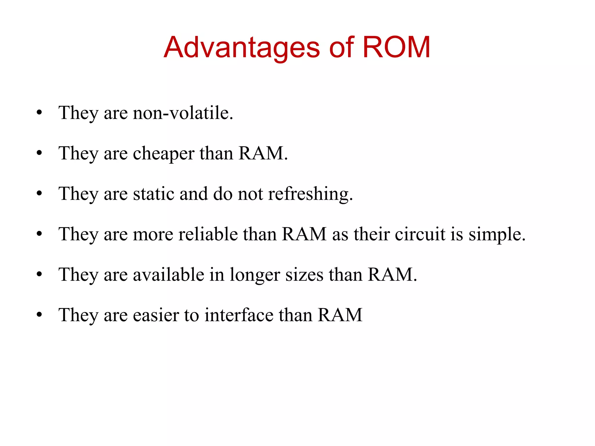 Advantages of ROM
• They are non-volatile.
• They are cheaper than RAM.
• They are static and do not refreshing.
• They are more reliable than RAM as their circuit is simple.
• They are available in longer sizes than RAM.
• They are easier to interface than RAM
 