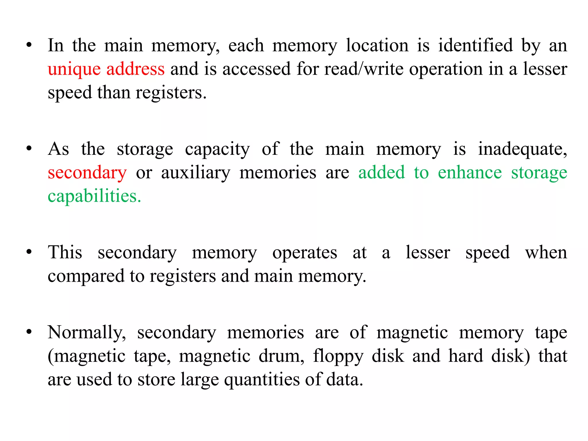 • In the main memory, each memory location is identified by an
unique address and is accessed for read/write operation in a lesser
speed than registers.
• As the storage capacity of the main memory is inadequate,
secondary or auxiliary memories are added to enhance storage
capabilities.
• This secondary memory operates at a lesser speed when
compared to registers and main memory.
• Normally, secondary memories are of magnetic memory tape
(magnetic tape, magnetic drum, floppy disk and hard disk) that
are used to store large quantities of data.
 