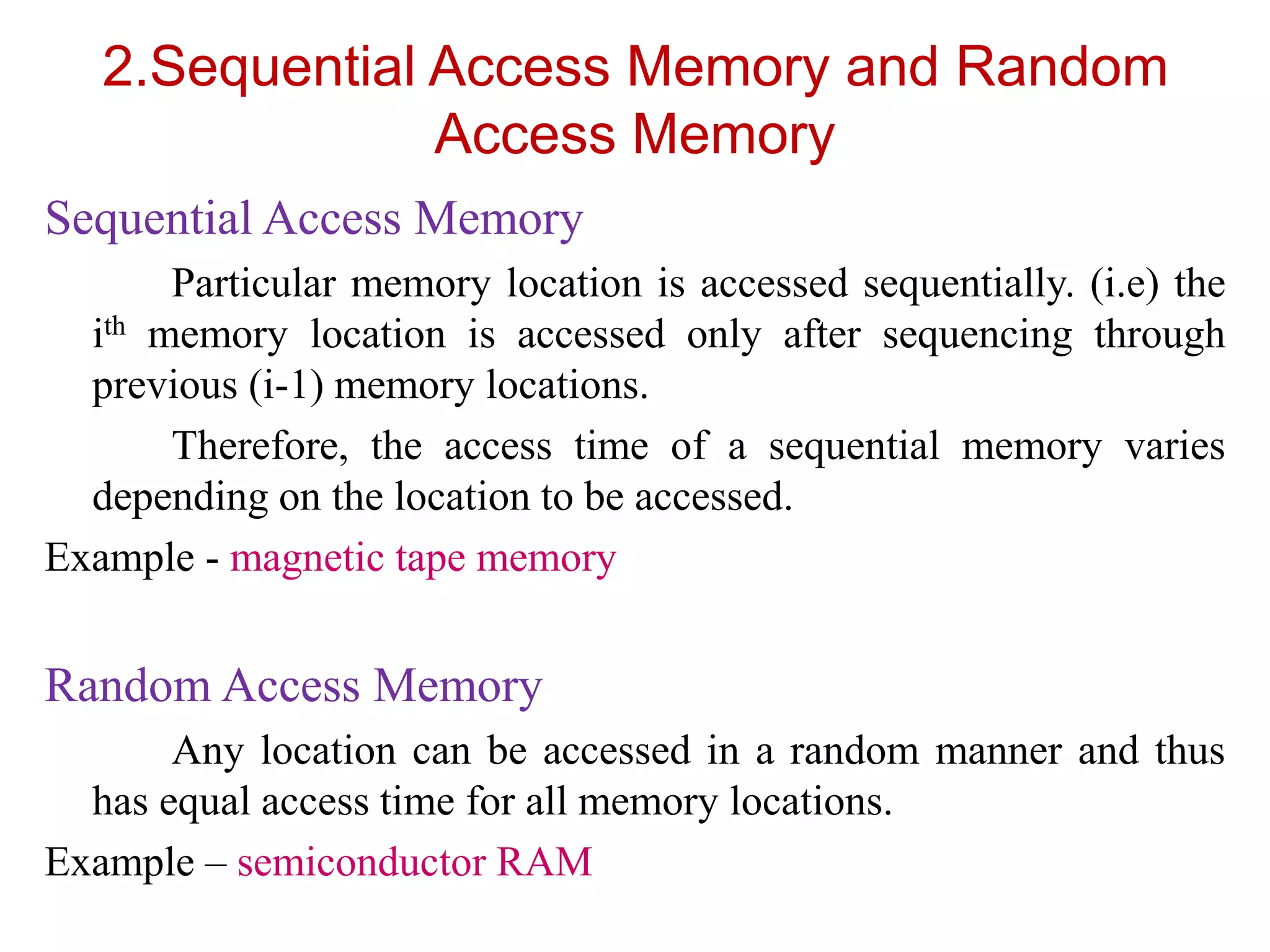 2.Sequential Access Memory and Random
Access Memory
Sequential Access Memory
Particular memory location is accessed sequentially. (i.e) the
ith memory location is accessed only after sequencing through
previous (i-1) memory locations.
Therefore, the access time of a sequential memory varies
depending on the location to be accessed.
Example - magnetic tape memory
Random Access Memory
Any location can be accessed in a random manner and thus
has equal access time for all memory locations.
Example – semiconductor RAM
 
