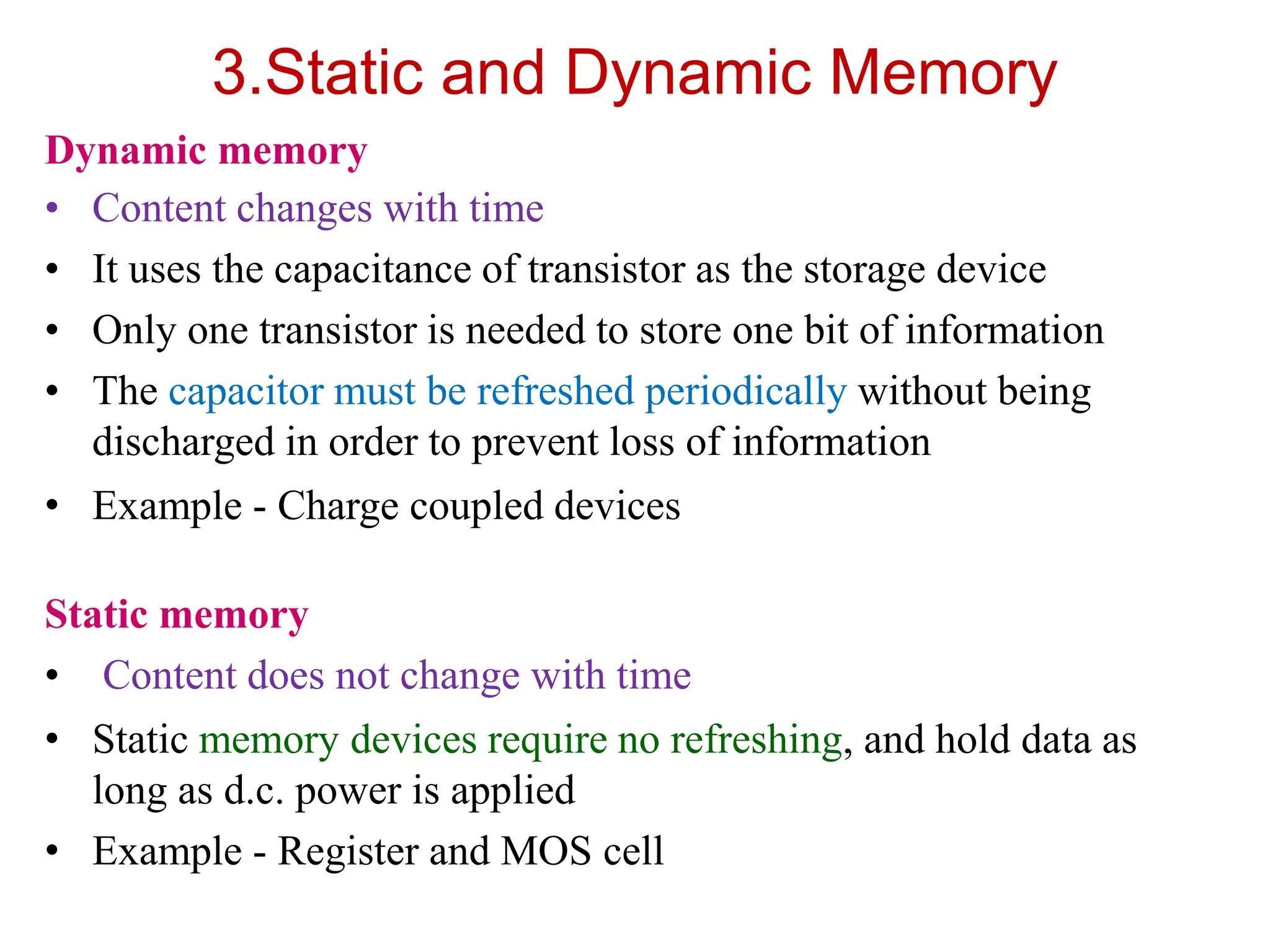 3.Static and Dynamic Memory
Dynamic memory
• Content changes with time
• It uses the capacitance of transistor as the storage device
• Only one transistor is needed to store one bit of information
• The capacitor must be refreshed periodically without being
discharged in order to prevent loss of information
• Example - Charge coupled devices
Static memory
• Content does not change with time
• Static memory devices require no refreshing, and hold data as
long as d.c. power is applied
• Example - Register and MOS cell
 