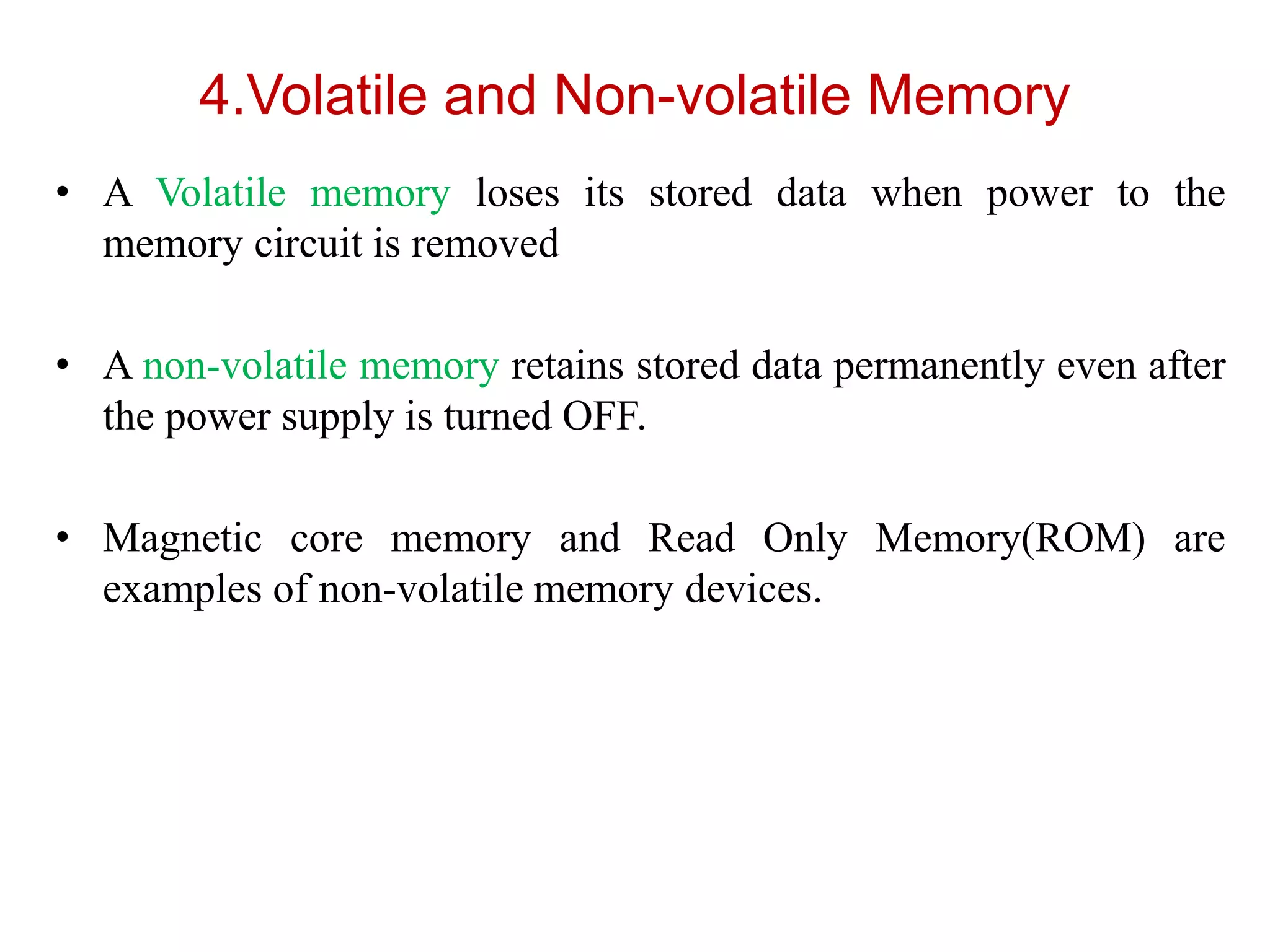 4.Volatile and Non-volatile Memory
• A Volatile memory loses its stored data when power to the
memory circuit is removed
• A non-volatile memory retains stored data permanently even after
the power supply is turned OFF.
• Magnetic core memory and Read Only Memory(ROM) are
examples of non-volatile memory devices.
 
