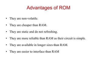 Advantages of ROM
• They are non-volatile.
• They are cheaper than RAM.
• They are static and do not refreshing.
• They are more reliable than RAM as their circuit is simple.
• They are available in longer sizes than RAM.
• They are easier to interface than RAM
 