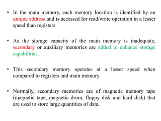 • In the main memory, each memory location is identified by an
unique address and is accessed for read/write operation in a lesser
speed than registers.
• As the storage capacity of the main memory is inadequate,
secondary or auxiliary memories are added to enhance storage
capabilities.
• This secondary memory operates at a lesser speed when
compared to registers and main memory.
• Normally, secondary memories are of magnetic memory tape
(magnetic tape, magnetic drum, floppy disk and hard disk) that
are used to store large quantities of data.
 