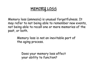 MEMORY LOSS

Memory loss (amnesia) is unusual forgetfulness. It
may refer to not being able to remember new events,
not being able to recall one or more memories of the
past, or both.

     Memory loss is not an inevitable part of
     the aging process.


        Does your memory loss affect
        your ability to function?
 