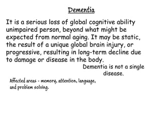 Dementia
It is a serious loss of global cognitive ability
unimpaired person, beyond what might be
expected from normal aging. It may be static,
the result of a unique global brain injury, or
progressive, resulting in long-term decline due
to damage or disease in the body.
                                        Dementia is not a single
                                               disease.
 Affected areas - memory, attention, language,
 and problem solving.
 