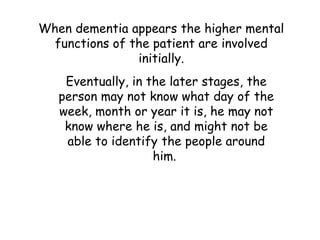 When dementia appears the higher mental
  functions of the patient are involved
                initially.
    Eventually, in the later stages, the
   person may not know what day of the
   week, month or year it is, he may not
    know where he is, and might not be
    able to identify the people around
                    him.
 