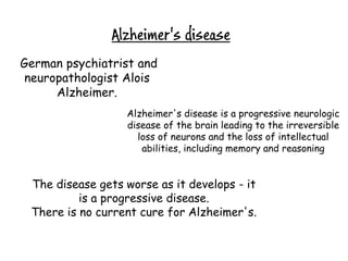 Alzheimer's disease
German psychiatrist and
 neuropathologist Alois
      Alzheimer.
                  Alzheimer's disease is a progressive neurologic
                  disease of the brain leading to the irreversible
                    loss of neurons and the loss of intellectual
                     abilities, including memory and reasoning


 The disease gets worse as it develops - it
          is a progressive disease.
 There is no current cure for Alzheimer's.
 