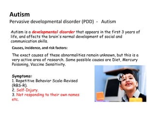 Autism
Pervasive developmental disorder (PDD) - Autism
Autism is a developmental disorder that appears in the first 3 years of
life, and affects the brain's normal development of social and
communication skills.
 Causes, incidence, and risk factors:
 The exact causes of these abnormalities remain unknown, but this is a
 very active area of research. Some possible causes are Diet, Mercury
 Poisoning, Vaccine Sensitivity.


 Symptoms:
 1. Repetitive Behavior Scale-Revised
 (RBS-R).
 2. Self-Injury.
 3. Not responding to their own names
 etc.
 