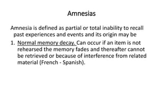 Amnesias
Amnesia is defined as partial or total inability to recall
past experiences and events and its origin may be
1. Normal memory decay. Can occur if an item is not
rehearsed the memory fades and thereafter cannot
be retrieved or because of interference from related
material (French - Spanish).
 