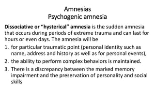 Amnesias
Psychogenic amnesia
Dissociative or “hysterical” amnesia is the sudden amnesia
that occurs during periods of extreme trauma and can last for
hours or even days. The amnesia will be
1. for particular traumatic point (personal identity such as
name, address and history as well as for personal events),
2. the ability to perform complex behaviors is maintained.
3. There is a discrepancy between the marked memory
impairment and the preservation of personality and social
skills
 