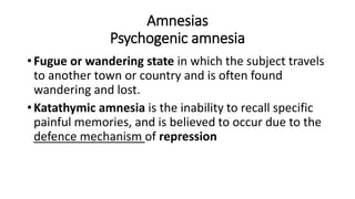 Amnesias
Psychogenic amnesia
• Fugue or wandering state in which the subject travels
to another town or country and is often found
wandering and lost.
• Katathymic amnesia is the inability to recall specific
painful memories, and is believed to occur due to the
defence mechanism of repression
 