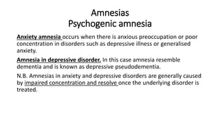 Amnesias
Psychogenic amnesia
Anxiety amnesia occurs when there is anxious preoccupation or poor
concentration in disorders such as depressive illness or generalised
anxiety.
Amnesia in depressive disorder. In this case amnesia resemble
dementia and is known as depressive pseudodementia.
N.B. Amnesias in anxiety and depressive disorders are generally caused
by impaired concentration and resolve once the underlying disorder is
treated.
 