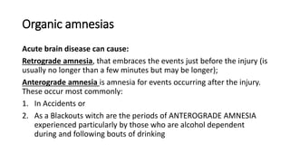 Organic amnesias
Acute brain disease can cause:
Retrograde amnesia, that embraces the events just before the injury (is
usually no longer than a few minutes but may be longer);
Anterograde amnesia is amnesia for events occurring after the injury.
These occur most commonly:
1. In Accidents or
2. As a Blackouts witch are the periods of ANTEROGRADE AMNESIA
experienced particularly by those who are alcohol dependent
during and following bouts of drinking
 