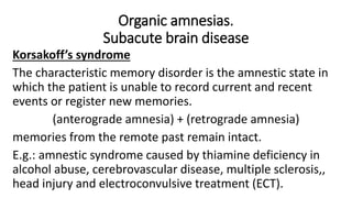 Organic amnesias.
Subacute brain disease
Korsakoff’s syndrome
The characteristic memory disorder is the amnestic state in
which the patient is unable to record current and recent
events or register new memories.
(anterograde amnesia) + (retrograde amnesia)
memories from the remote past remain intact.
E.g.: amnestic syndrome caused by thiamine deficiency in
alcohol abuse, cerebrovascular disease, multiple sclerosis,,
head injury and electroconvulsive treatment (ECT).
 