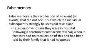 False memory
False memory is the recollection of an event (or
events) that did not occur but which the individual
subsequently strongly believes did take place
•F.g. a person who says they were in hospital
following a cerebrovascular accident (CVA) when in
fact they had no recollection of this and had been
told by their family that it had happened
 