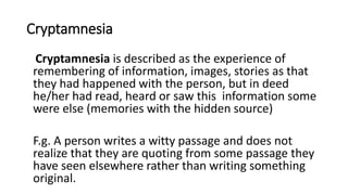 Cryptamnesia
Cryptamnesia is described as the experience of
remembering of information, images, stories as that
they had happened with the person, but in deed
he/her had read, heard or saw this information some
were else (memories with the hidden source)
F.g. A person writes a witty passage and does not
realize that they are quoting from some passage they
have seen elsewhere rather than writing something
original.
 