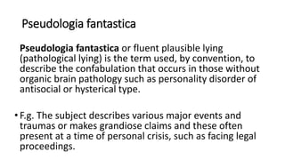Pseudologia fantastica
Pseudologia fantastica or fluent plausible lying
(pathological lying) is the term used, by convention, to
describe the confabulation that occurs in those without
organic brain pathology such as personality disorder of
antisocial or hysterical type.
•F.g. The subject describes various major events and
traumas or makes grandiose claims and these often
present at a time of personal crisis, such as facing legal
proceedings.
 