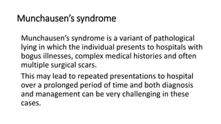 Munchausen’s syndrome
Munchausen’s syndrome is a variant of pathological
lying in which the individual presents to hospitals with
bogus illnesses, complex medical histories and often
multiple surgical scars.
This may lead to repeated presentations to hospital
over a prolonged period of time and both diagnosis
and management can be very challenging in these
cases.
 