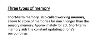Three types of memory
Short-term memory, also called working memory,
allows to store of memories for much longer than the
sensory memory. Approximately for 20’. Short-term
memory aids the constant updating of one’s
surroundings.
 