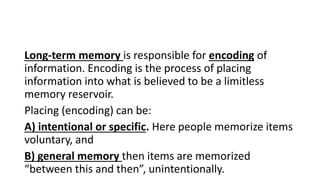 Long-term memory is responsible for encoding of
information. Encoding is the process of placing
information into what is believed to be a limitless
memory reservoir.
Placing (encoding) can be:
A) intentional or specific. Here people memorize items
voluntary, and
B) general memory then items are memorized
“between this and then”, unintentionally.
 