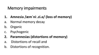 Memory impairments
1. Amnesia /æmˈniː.zi.ə/ (loss of memory)
a. Normal memory decay
b. Organic
c. Psychogenic
2. Paramnesias (distortions of memory)
a. Distortions of recall and
b. Distortions of recognition.
 