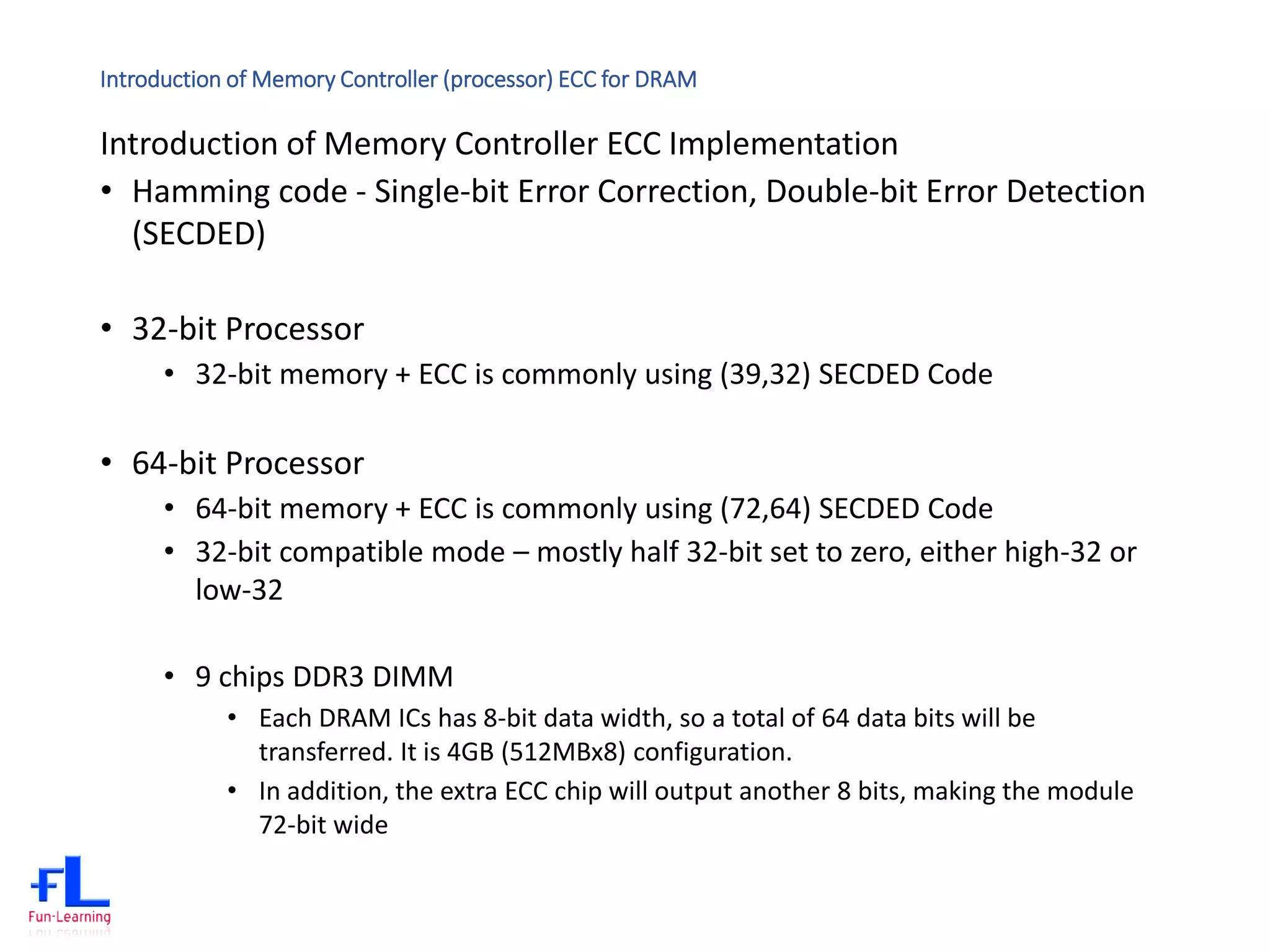 Introduction of Memory Controller (processor) ECC for DRAM
Introduction of Memory Controller ECC Implementation
• Hamming code - Single-bit Error Correction, Double-bit Error Detection
(SECDED)
• 32-bit Processor
• 32-bit memory + ECC is commonly using (39,32) SECDED Code
• 64-bit Processor
• 64-bit memory + ECC is commonly using (72,64) SECDED Code
• 32-bit compatible mode – mostly half 32-bit set to zero, either high-32 or
low-32
• 9 chips DDR3 DIMM
• Each DRAM ICs has 8-bit data width, so a total of 64 data bits will be
transferred. It is 4GB (512MBx8) configuration.
• In addition, the extra ECC chip will output another 8 bits, making the module
72-bit wide
 