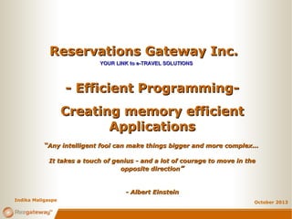 Reservations Gateway Inc.
YOUR LINK to e-TRAVEL SOLUTIONS

- Efficient ProgrammingCreating memory efficient
Applications
“Any intelligent fool can make things bigger and more complex...
It takes a touch of genius - and a lot of courage to move in the
opposite direction”

- Albert Einstein
Indika Maligaspe

October 2013

 