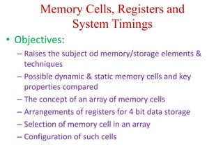 Memory Cells, Registers and
System Timings
• Objectives:
– Raises the subject od memory/storage elements &
techniques
– Possible dynamic & static memory cells and key
properties compared
– The concept of an array of memory cells
– Arrangements of registers for 4 bit data storage
– Selection of memory cell in an array
– Configuration of such cells
 