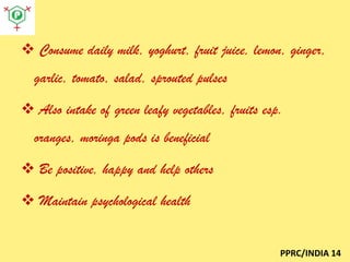  Consume daily milk, yoghurt, fruit juice, lemon, ginger,
garlic, tomato, salad, sprouted pulses
 Also intake of green leafy vegetables, fruits esp.

oranges, moringa pods is beneficial
 Be positive, happy and help others
 Maintain psychological health

PPRC/INDIA 14

 