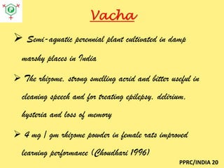 Vacha
 Semi-aquatic perennial plant cultivated in damp
marshy places in India
 The rhizome, strong smelling acrid and bitter useful in
cleaning speech and for treating epilepsy, delirium,
hysteria and loss of memory
 4 mg / gm rhizome powder in female rats improved

learning performance (Choudhari 1996)
PPRC/INDIA 20

 