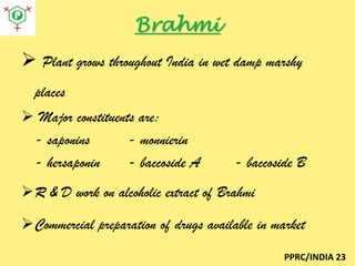 Brahmi
 Plant grows throughout India in wet damp marshy
places
 Major constituents are:
- saponins
- monnierin
- hersaponin
- baccoside A

- baccoside B

R & D work on alcoholic extract of Brahmi
Commercial preparation of drugs available in market
PPRC/INDIA 23

 