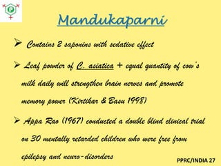 Mandukaparni
 Contains 2 saponins with sedative effect
 Leaf powder of C. asiatica + equal quantity of cow’s

milk daily will strengthen brain nerves and promote
memory power (Kirtikar & Basu 1998)

 Appa Rao (1967) conducted a double blind clinical trial
on 30 mentally retarded children who were free from
epilepsy and neuro-disorders

PPRC/INDIA 27

 