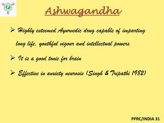 Ashwagandha
 Highly esteemed Ayurvedic drug capable of imparting
long life, youthful vigour and intellectual powers
 It is a good tonic for brain
 Effective in anxiety neurosis (Singh & Tripathi 1982)

PPRC/INDIA 31

 