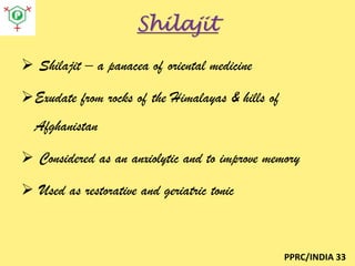 Shilajit
 Shilajit – a panacea of oriental medicine
Exudate from rocks of the Himalayas & hills of
Afghanistan
 Considered as an anxiolytic and to improve memory

 Used as restorative and geriatric tonic

PPRC/INDIA 33

 