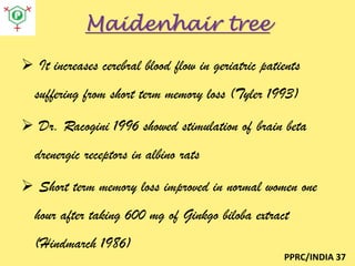 Maidenhair tree
 It increases cerebral blood flow in geriatric patients
suffering from short term memory loss (Tyler 1993)
 Dr. Racogini 1996 showed stimulation of brain beta
drenergic receptors in albino rats
 Short term memory loss improved in normal women one
hour after taking 600 mg of Ginkgo biloba extract

(Hindmarch 1986)
PPRC/INDIA 37

 