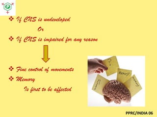  If CNS is undeveloped
Or
 If CNS is impaired for any reason

 Fine control of movements
 Memory
Is first to be affected

PPRC/INDIA 06

 