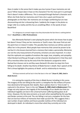 Does it matter in the sense that it makes you less human if your memories are not
yours? What impact does it have on the characters? For the most part it is portrayed
that it doesn’t make a difference. This is conveyed through Rachael’s character arch.
When she finds that her memories aren’t hers she is upset and throws her
photographs on the floor. Her memories are no longer comforting but are now
disconcerting and she is disowning them. Suddenly the images in the photo no
longer refer to a reality and this has an unsettling effect. In the words of Jean
Baudrillard
“It is dangerous to unmask images since they dissimulate the fact there is nothing behind
them.” (Baudrillard. J, 1983, P9,Simulations)
But afterwards Rachael is seen playing the piano which she knows how to play
but doesn’t know if they are her memories or Tyrell’s niece. We never find out and
the point here is it doesn’t matter. This possibly false memory can still be used and
affect her in the present. Most people have memories that cannot be proven to be
real but it is the lessons learned from a memory that makes a personality. Memories
are not the only measurement of humanity; emotions are also important. It is clear
that the replicants are capable of emotions like anger, love, empathy, and sympathy.
Infact Deckard and Roy go through a similar character development in that they start
off as merciless killers but by the end of the film Deckard is assigned to retire
Rachael but chooses not to and Roy saves Deckard’s life when he stops him from
falling to his death. Another key theme of Blade Runner is death. Roy’s speech at the
film’s climax highlights the potency of death and its relationship to memory.
“All those moments will be lost in time like tears in the rain” (Hauer R, 1982, cited in
Blade Runner)
It is raining the majority of the time in Blade Runner including in this scene.
The imagery of the rain falling to the earth is a metaphor for the millions of human
lives destined to fall towards their deaths. Roy’s sadness that it is “time to die” is
captured in the phrase “tears in the rain”(Hauer, R, 1982 cited in Bladerunner) This
image not only captures the tragedy of the knowledge of our deaths but that our
individual tragedies are lost in the universal human suffering taking place at all
times. However, this fact also connects us to each other exemplified by the way Roy
and Decker connect at the end. The rain falling is not just a metaphor for the lives
that are lost but millions of memories that make up each life. This suggests that a
vast number of past realities and future possible realities of the individual are
destroyed in death. An individual is more than what they currently are in the
 