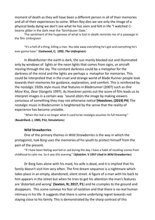 moment of death as they will have been a different person in all of their memories
and all of their experiences to come. When Roy dies we see only the image of a
physical body dying we don’t see what he has seen and felt in life “I watched C-
beams glitter in the dark near the Tannhäuser Gate.”
The sentiment of the hugeness of what is lost in death reminds me of a passage in
the film Unforgiven
“It's a hell of a thing, killing a man. You take away everything he's got and everything he's
ever gonna have.” (Eastwood, C; 1992, The Unforgiven)
In BladeRunner the earth is dark, the sun mainly blocked out and illuminated
only by windows of lights or the neon lights that comes from signs, or aircraft
moving through the sky. The constant darkness could be a metaphor for the
darkness of the mind and the lights are perhaps a metaphor for memories. This
could be interpreted that in the cruel and strange world of Blade Runner people look
towards their memories for guidance, explanation, and comfort. This is reinforced by
the nostalgic 1920s style music that features in Bladerunner (2007) such as One
More Kiss, Dear (Vangelis 1997). As Hoeckner points out the score of film leads us to
interpret images in a certain way ‘sound alters the image by making viewers
conscious of something they may not otherwise notice’(Hoeckner, (2019) P4) The
nostalgic music in Bladerunner is heightened by the sense that the reality of
experience has become unstable.
“When the real is no longer what it used to be nostalgia assumes its full meaning.”
(Baudrillard. J, 1983, P12, Simulations)
Wild Strawberries
One of the primary themes in Wild Strawberries is the way in which the
protagonist, Isak Borg uses the memories of his youth to protect himself from the
pain of the present.
“If I have been feeling worried or sad during the day, I have a habit of recalling scenes from
childhood to calm me. So it was this evening.” (Sjöström. V 1957 cited in Wild Strawberries)
Dr Borg lives alone with his maid, his wife is dead, and it is implied that his
family doesn't visit him very often. The first dream sequence is a nightmare which
takes place in an empty, abandoned, silent street. A figure of a man with his back to
him appears in the street but when he tries to get his attention the man’s features
are ‘distorted and wrong’ (Sexton, N; 2017, P1) and he crumples to the ground and
disappears. This scene conveys his fear of isolation and that there is no real human
intimacy in his life. It suggests that there is some underlying regret towards not
staying close to his family. This is demonstrated by the sharp contrast of this
 