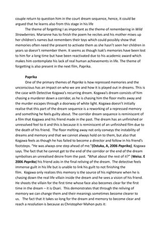 couple return to question him in the court dream sequence, hence, it could be
argued that he learns also from this stage in his life
The theme of forgetting I as important as the theme of remembering in Wild
Strawberries. Marianne has to finish the poem he recites and his mother mixes up
her children’s names but remembers their toys which could possibly show that
memories often need the present to activate them as she hasn’t seen her children in
years so doesn’t remember them. It seems as though Isak’s memories have been lost
to him for a long time but have been reactivated due to his academic award which
makes him contemplate his lack of real human achievements in life. The theme of
forgetting is also present in the next film, Paprika.
Paprika
One of the primary themes of Paprika is how repressed memories and the
unconscious has an impact on who we are and how it is played out in dreams. This is
the case with Detective Kogawa’s recurring dream. Kogawa’s dream consists of him
chasing a murderer down a corridor, as he is chasing him the floor melts away and
the murder escapes through a doorway of white light. Kogawa doesn’t initially
realise that this part of the dream sequence is a reworking of a repressed memory
and something he feels guilty about. The corridor dream sequence is reminiscent of
a film that Kogawa and his friend made in the past. The dream has an unfinished or
unresolved feel to it and this is because it is reminiscent of an unfinished film due to
the death of his friend. The floor melting away not only conveys the instability of
dreams and memory and that we cannot always hold on to them, but also that
Kogawa feels as though he has failed to become a director and follow in his friend’s
footsteps. “He was always one step ahead of me.”(Ostuka, A, 2006 Paprika), Kogawa
says. The fact that he cannot get to the end of the corridor or the end of the dream
symbolises an unrealised desire from the past. “What about the rest of it?” (Weisz. E
2006 Paprika) his friend asks in the final reliving of the dream. The detective feels
immense guilt in his life but is unable to link his guilt to not finishing the
film. Kogawa only realizes this memory is the source of his nightmare when he is
chasing down the real life villain inside the dream and he sees a vision of his friend.
He shoots the villain for the first time whose face also becomes clear for the first
time in the dream – it is Osari. This demonstrates that through the reliving of
memory we can change them and their meanings sometimes become clearer to
us. The fact that it takes so long for the dream and memory to become clear and
reach a resolution is because as Christopher Mahon puts it:
 
