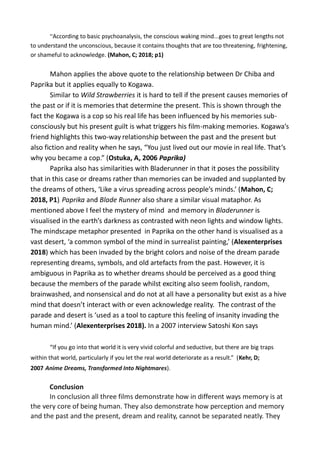 “According to basic psychoanalysis, the conscious waking mind...goes to great lengths not
to understand the unconscious, because it contains thoughts that are too threatening, frightening,
or shameful to acknowledge. (Mahon, C; 2018; p1)
Mahon applies the above quote to the relationship between Dr Chiba and
Paprika but it applies equally to Kogawa.
Similar to Wild Strawberries it is hard to tell if the present causes memories of
the past or if it is memories that determine the present. This is shown through the
fact the Kogawa is a cop so his real life has been influenced by his memories sub-
consciously but his present guilt is what triggers his film-making memories. Kogawa’s
friend highlights this two-way relationship between the past and the present but
also fiction and reality when he says, “You just lived out our movie in real life. That’s
why you became a cop.” (Ostuka, A, 2006 Paprika)
Paprika also has similarities with Bladerunner in that it poses the possibility
that in this case or dreams rather than memories can be invaded and supplanted by
the dreams of others, ‘Like a virus spreading across people’s minds.’ (Mahon, C;
2018, P1). Paprika and Blade Runner also share a similar visual mataphor. As
mentioned above I feel the mystery of mind and memory in Bladerunner is
visualised in the earth’s darkness as contrasted with neon lights and window lights.
The mindscape metaphor presented in Paprika on the other hand is visualised as a
vast desert, ‘a common symbol of the mind in surrealist painting,’ (Alexenterprises
2018) which has been invaded by the bright colors and noise of the dream parade
representing dreams, symbols, and old artefacts from the past. However, it is
ambiguous in Paprika as to whether dreams should be perceived as a good thing
because the members of the parade whilst exciting also seem foolish, random,
brainwashed, and nonsensical and do not at all have a personality but exist as a hive
mind that doesn’t interact with or even acknowledge reality. The contrast of the
parade and desert is ‘used as a tool to capture this feeling of insanity invading the
human mind.’ (Alexenterprises 2018). In a 2007 interview Satoshi Kon says
“If you go into that world it is very vivid colorful and seductive, but there are big traps
within that world, particularly if you let the real world deteriorate as a result.” (Kehr, D;
2007 Anime Dreams, Transformed Into Nightmares).
Conclusion
In conclusion all three films demonstrate how in different ways memory is at
the very core of being human. They also demonstrate how perception and memory
and the past and the present, dream and reality, cannot be separated neatly. They
 
