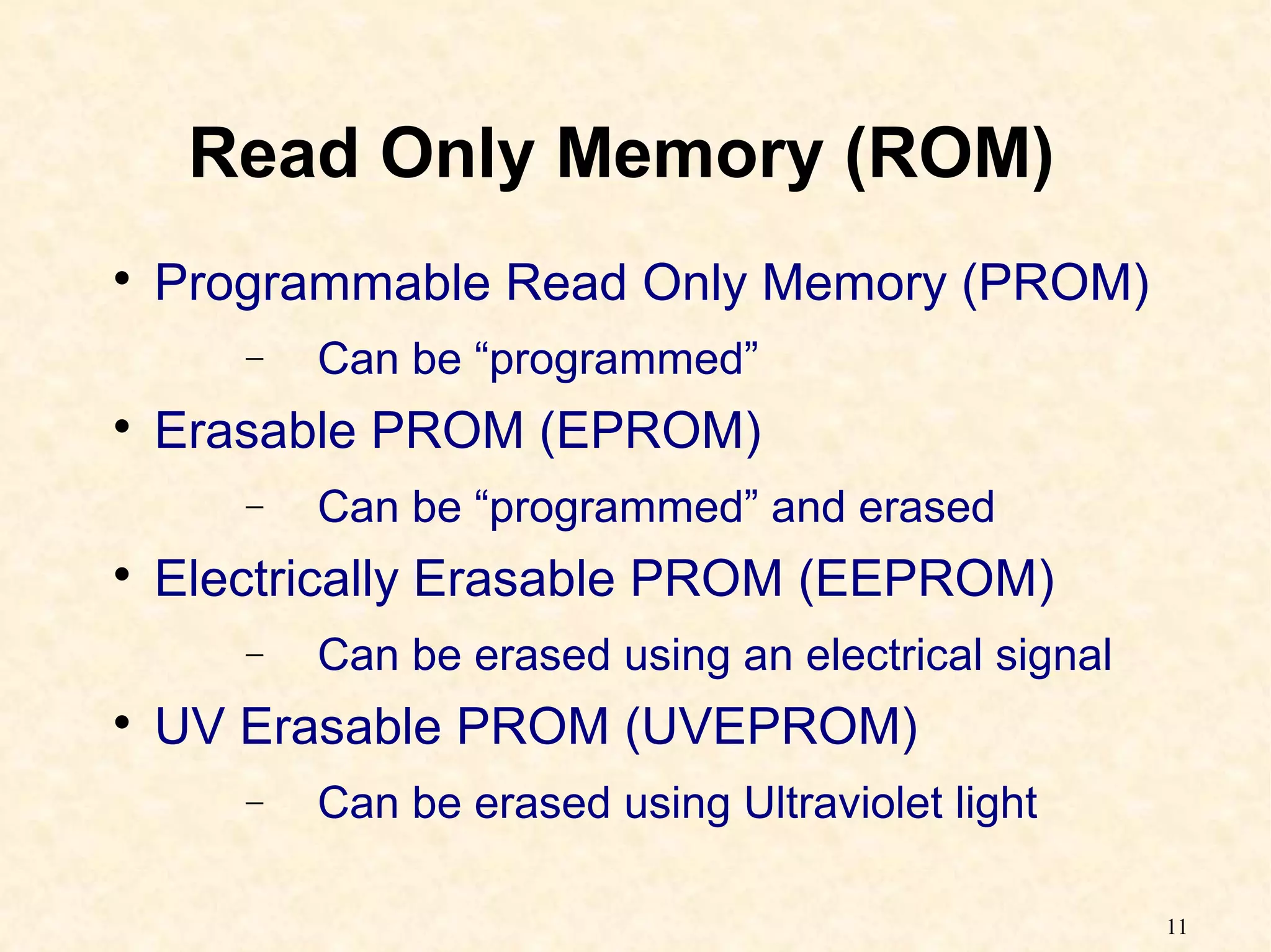 11
Read Only Memory (ROM)

Programmable Read Only Memory (PROM)
− Can be “programmed”

Erasable PROM (EPROM)
− Can be “programmed” and erased

Electrically Erasable PROM (EEPROM)
− Can be erased using an electrical signal

UV Erasable PROM (UVEPROM)
− Can be erased using Ultraviolet light
 